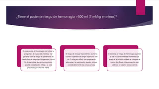 ¿Tiene el paciente riesgo de hemorragia >500 ml (7 ml/kg en niños)?
En este punto, el Coordinador de la lista le
preguntará al equipo de anestesia si el
paciente corre el riesgo de perder más de
medio litro de sangre en la operación, con el
fin de garantizar que se reconoce esta
posible complicación critica y se está
preparado para hacerle frente.
El riesgo de choque hipovolémico aumenta
cuando la perdida de sangre supera los 500
ml (7 ml/kg en niños). Una preparación
adecuada y la reanimación pueden mitigar
considerablemente las consecuencias.
Si existiera un riesgo de hemorragia superior
a 500 ml, se recomienda vivamente que
antes de la incisión cutánea se coloquen al
menos dos líneas intravenosas de gran
calibre o un catéter venoso central.
 