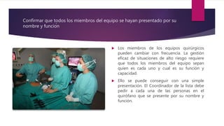 Confirmar que todos los miembros del equipo se hayan presentado por su
nombre y función
 Los miembros de los equipos quirúrgicos
pueden cambiar con frecuencia. La gestión
eficaz de situaciones de alto riesgo requiere
que todos los miembros del equipo sepan
quien es cada uno y cual es su función y
capacidad.
 Ello se puede conseguir con una simple
presentación. El Coordinador de la lista debe
pedir a cada una de las personas en el
quirófano que se presente por su nombre y
función.
 