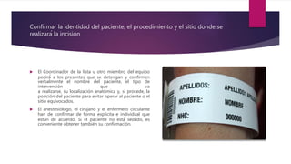 Confirmar la identidad del paciente, el procedimiento y el sitio donde se
realizará la incisión
 El Coordinador de la lista u otro miembro del equipo
pedirá́ a los presentes que se detengan y confirmen
verbalmente el nombre del paciente, el tipo de
intervención que va
a realizarse, su localización anatómica y, si procede, la
posición del paciente para evitar operar al paciente o el
sitio equivocados.
 El anestesiólogo, el cirujano y el enfermero circulante
han de confirmar de forma explicita e individual que
están de acuerdo. Si el paciente no está sedado, es
conveniente obtener también su confirmación.
 