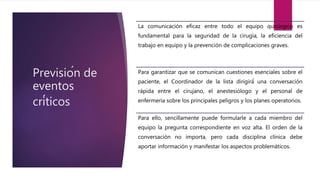Previsión de
eventos
críticos
La comunicación eficaz entre todo el equipo quirúrgico es
fundamental para la seguridad de la cirugía, la eficiencia del
trabajo en equipo y la prevención de complicaciones graves.
Para garantizar que se comunican cuestiones esenciales sobre el
paciente, el Coordinador de la lista dirigirá́ una conversación
rápida entre el cirujano, el anestesiólogo y el personal de
enfermería sobre los principales peligros y los planes operatorios.
Para ello, sencillamente puede formularle a cada miembro del
equipo la pregunta correspondiente en voz alta. El orden de la
conversación no importa, pero cada disciplina clínica debe
aportar información y manifestar los aspectos problemáticos.
 