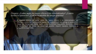 Cirujano: ¿Cuáles serán los pasos críticos o no sistematizados? ¿Cuanto
durará la operación? ¿Cuál es la pérdida de sangre prevista?
 El objetivo mínimo de hablar sobre los “pasos críticos o no sistematizados” es
informar a todos los miembros del equipo de cualquier acto que ponga al paciente en
riesgo por hemorragia rápida, lesión u otra morbilidad importante. Asimismo, ofrece
la oportunidad de revisar los pasos que puedan requerir equipos, implantes o
preparativos especiales.
 