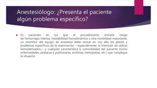 Anestesiólogo: ¿Presenta el paciente
algún problema específico?
 En pacientes en los que el procedimiento entrañe riesgo
de hemorragia intensa, inestabilidad hemodinámica u otra morbilidad importante,
un miembro del equipo de anestesia debe revisar en voz alta los planes y
problemas específicos de la reanimación —especialmente, la intención de utilizar
hemoderivados— y cualquier característica o comorbilidad del paciente (como
enfermedades cardiacas o pulmonares, arritmias, hemopatías, etc.) que complique
la situación
 