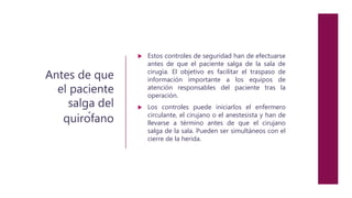 Antes de que
el paciente
salga del
quirófano
 Estos controles de seguridad han de efectuarse
antes de que el paciente salga de la sala de
cirugía. El objetivo es facilitar el traspaso de
información importante a los equipos de
atención responsables del paciente tras la
operación.
 Los controles puede iniciarlos el enfermero
circulante, el cirujano o el anestesista y han de
llevarse a término antes de que el cirujano
salga de la sala. Pueden ser simultáneos con el
cierre de la herida.
 