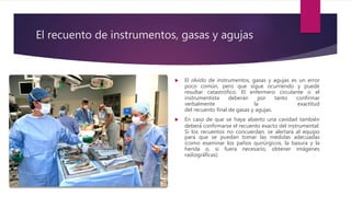El recuento de instrumentos, gasas y agujas
 El olvido de instrumentos, gasas y agujas es un error
poco común, pero que sigue ocurriendo y puede
resultar catastrófico. El enfermero circulante o el
instrumentista deberán por tanto confirmar
verbalmente la exactitud
del recuento final de gasas y agujas.
 En caso de que se haya abierto una cavidad también
deberá́ confirmarse el recuento exacto del instrumental.
Si los recuentos no concuerdan, se alertará al equipo
para que se puedan tomar las medidas adecuadas
(como examinar los paños quirúrgicos, la basura y la
herida o, si fuera necesario, obtener imágenes
radiográficas).
 