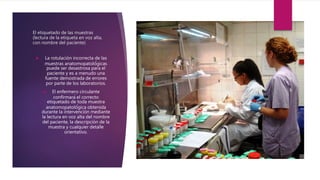 El etiquetado de las muestras
(lectura de la etiqueta en voz alta,
con nombre del paciente)
 La rotulación incorrecta de las
muestras anatomopatoló́gicas
puede ser desastrosa para el
paciente y es a menudo una
fuente demostrada de errores
por parte de los laboratorios.
 El enfermero circulante
confirmará el correcto
etiquetado de toda muestra
anatomopatoló́gica obtenida
durante la intervención mediante
la lectura en voz alta del nombre
del paciente, la descripción de la
muestra y cualquier detalle
orientativo.
 