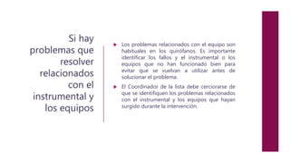 Si hay
problemas que
resolver
relacionados
con el
instrumental y
los equipos
 Los problemas relacionados con el equipo son
habituales en los quirófanos. Es importante
identificar los fallos y el instrumental o los
equipos que no han funcionado bien para
evitar que se vuelvan a utilizar antes de
solucionar el problema.
 El Coordinador de la lista debe cerciorarse de
que se identifiquen los problemas relacionados
con el instrumental y los equipos que hayan
surgido durante la intervención.
 
