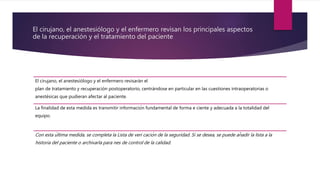 El cirujano, el anestesiólogo y el enfermero revisan los principales aspectos
de la recuperación y el tratamiento del paciente
El cirujano, el anestesiólogo y el enfermero revisarán el
plan de tratamiento y recuperación postoperatorio, centrándose en particular en las cuestiones intraoperatorias o
anestésicas que pudieran afectar al paciente.
La finalidad de esta medida es transmitir información fundamental de forma e ciente y adecuada a la totalidad del
equipo.
Con esta última medida, se completa la Lista de veri cación de la seguridad. Si se desea, se puede añadir la lista a la
historia del paciente o archivarla para nes de control de la calidad.
 