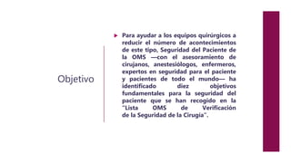 Objetivo
 Para ayudar a los equipos quirúrgicos a
reducir el número de acontecimientos
de este tipo, Seguridad del Paciente de
la OMS —con el asesoramiento de
cirujanos, anestesiólogos, enfermeros,
expertos en seguridad para el paciente
y pacientes de todo el mundo— ha
identificado diez objetivos
fundamentales para la seguridad del
paciente que se han recogido en la
“Lista OMS de Verificación
de la Seguridad de la Cirugía”.
 