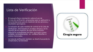 Lista de Verificación
 El manual ofrece orientación sobre el uso de
la Lista de verificación, propuestas para su aplicación y
recomendaciones para la medición de los servicios y
resultados quirúrgicos.
 La inclusión de cada medida de control en la Lista de
verificación está basada en pruebas clínicas o en la
opinión de los expertos de que dicha inclusión
reducirá́ la probabilidad de daño quirúrgico grave
evitable y probablemente no conlleve lesiones ni
costos irracionales.
 La Lista de verificación también se diseñó buscando la
simplicidad y la brevedad.
 