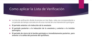 Como aplicar la Lista de Verificación
 La Lista de verificación divide el proceso en tres fases, cada una correspondiente a
un periodo de tiempo concreto en el curso normal de una intervención quirúrgica:
 El periodo anterior a la inducción de la anestesia
 El periodo posterior a la inducción de la anestesia y anterior a la incisión
quirúrgica,
 El periodo de cierre de la herida quirúrgica o inmediatamente posterior, pero
anterior a la salida del paciente del quirófano.
 