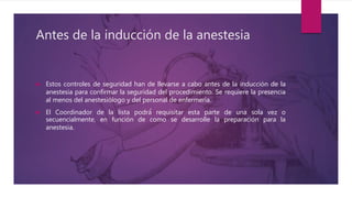 Antes de la inducción de la anestesia
 Estos controles de seguridad han de llevarse a cabo antes de la inducción de la
anestesia para confirmar la seguridad del procedimiento. Se requiere la presencia
al menos del anestesiólogo y del personal de enfermería.
 El Coordinador de la lista podrá́ requisitar esta parte de una sola vez o
secuencialmente, en función de como se desarrolle la preparación para la
anestesia.
 