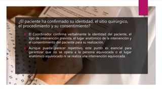 ¿El paciente ha confirmado su identidad, el sitio quirúrgico,
el procedimiento y su consentimiento?
 El Coordinador confirma verbalmente la identidad del paciente, el
tipo de intervención prevista, el lugar anatómico de la intervención y
el consentimiento del paciente para su realización.
 Aunque pueda parecer repetitivo, este punto es esencial para
garantizar que no se opera a la persona equivocada o el lugar
anatómico equivocado ni se realiza una intervención equivocada.
 