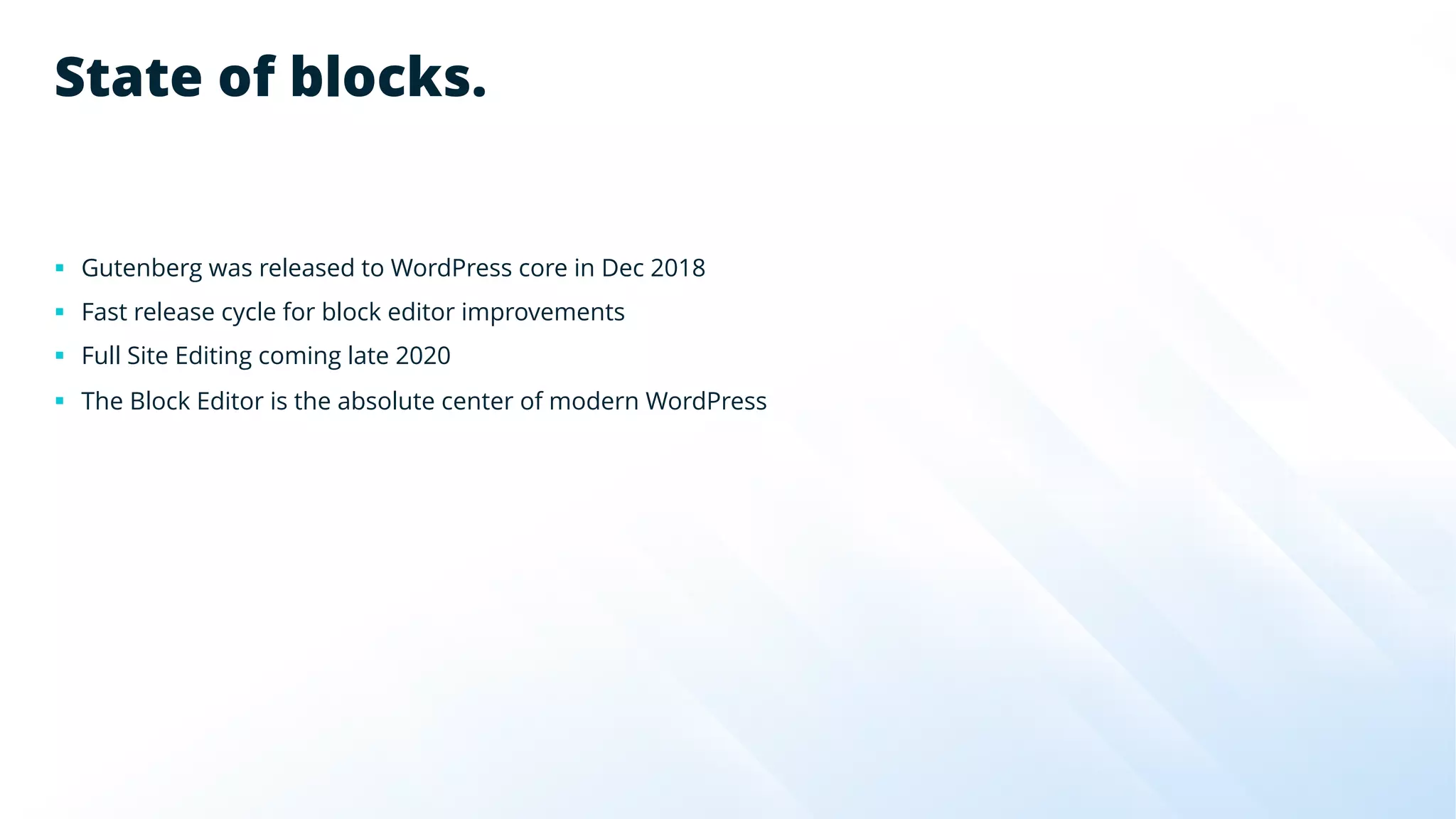 State of blocks.
§ Gutenberg was released to WordPress core in Dec 2018
§ Fast release cycle for block editor improvements
§ Full Site Editing coming late 2020
§ The Block Editor is the absolute center of modern WordPress