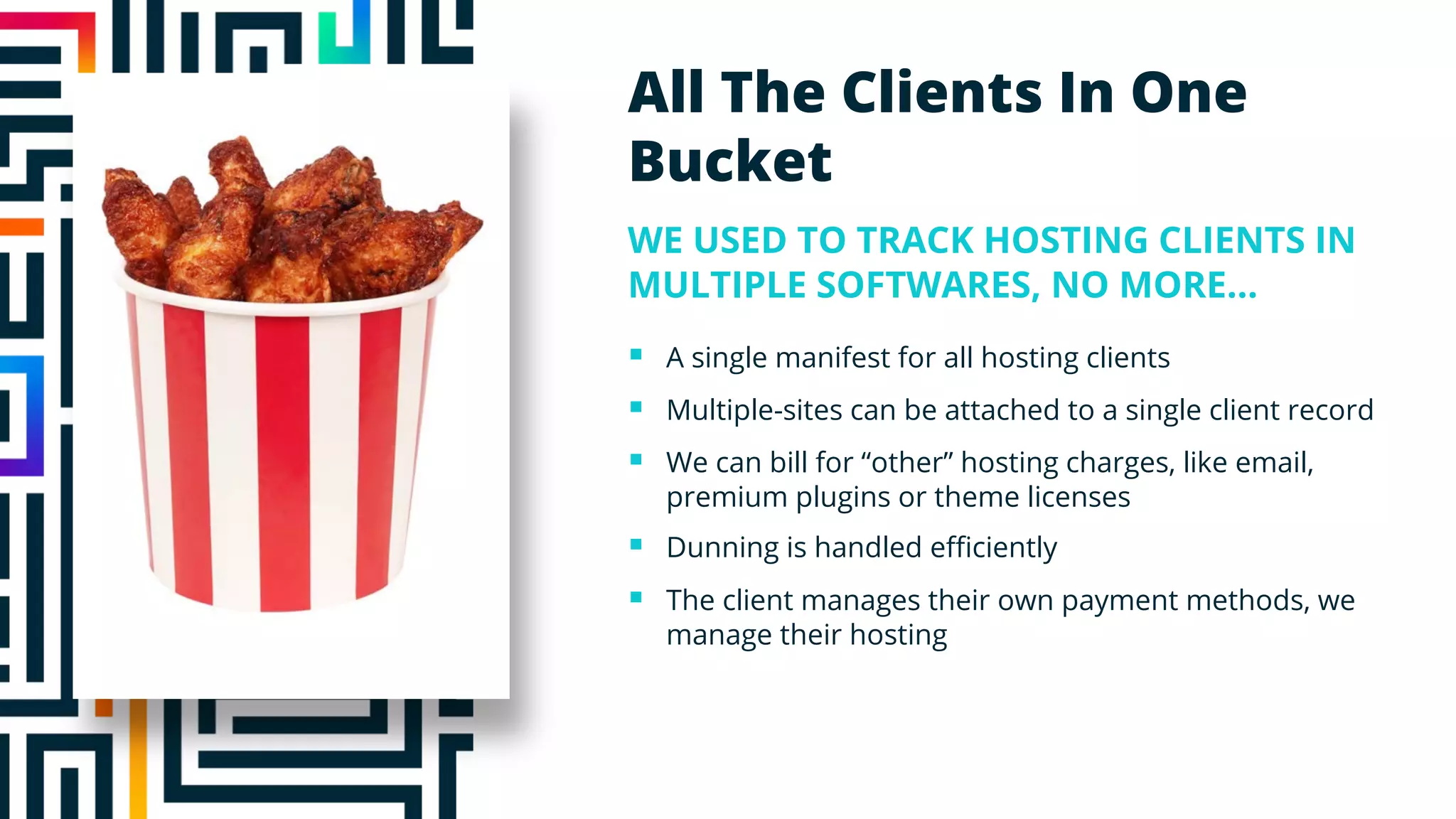 To cover this area exactly:
Size & Rotation
Height = 3”
Width = 4.3”
Position
X-position = 0.5”
Y-position = 0.5”
All The Clients In One
Bucket
WE USED TO TRACK HOSTING CLIENTS IN
MULTIPLE SOFTWARES, NO MORE…
§ A single manifest for all hosting clients
§ Multiple-sites can be attached to a single client record
§ We can bill for “other” hosting charges, like email,
premium plugins or theme licenses
§ Dunning is handled efficiently
§ The client manages their own payment methods, we
manage their hosting
 