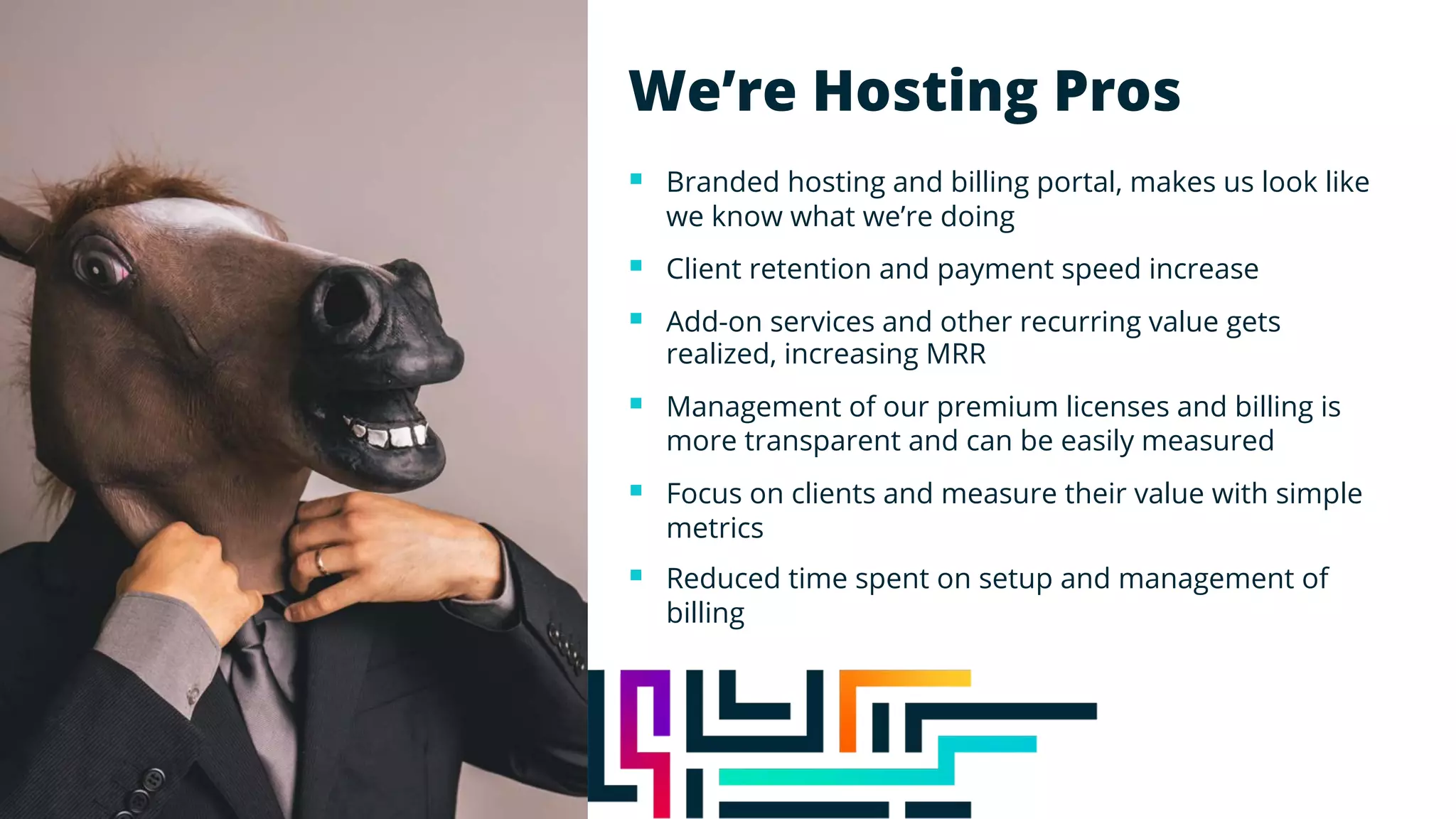 We’re Hosting Pros
§ Branded hosting and billing portal, makes us look like
we know what we’re doing
§ Client retention and payment speed increase
§ Add-on services and other recurring value gets
realized, increasing MRR
§ Management of our premium licenses and billing is
more transparent and can be easily measured
§ Focus on clients and measure their value with simple
metrics
§ Reduced time spent on setup and management of
billing
 