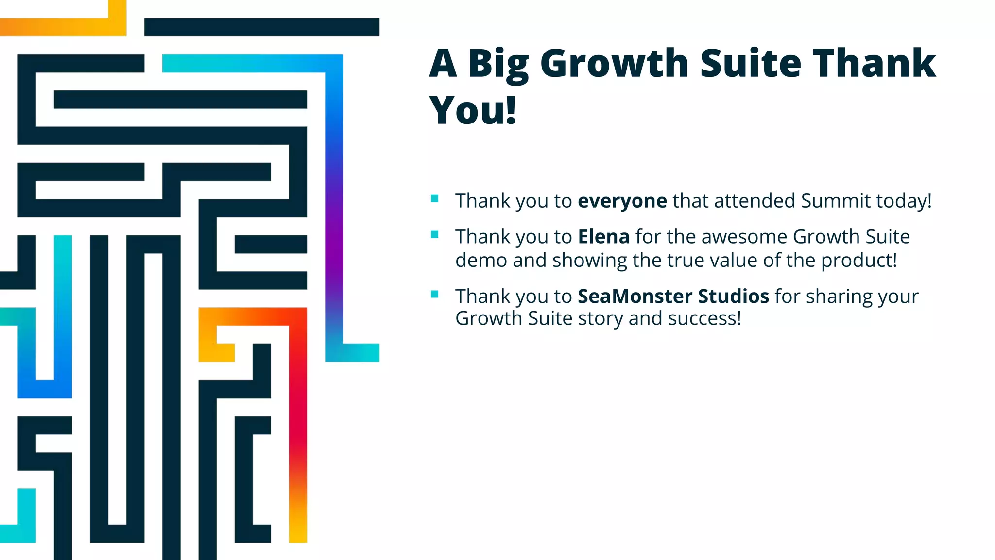 A Big Growth Suite Thank
You!
§ Thank you to everyone that attended Summit today!
§ Thank you to Elena for the awesome Growth Suite
demo and showing the true value of the product!
§ Thank you to SeaMonster Studios for sharing your
Growth Suite story and success!
 