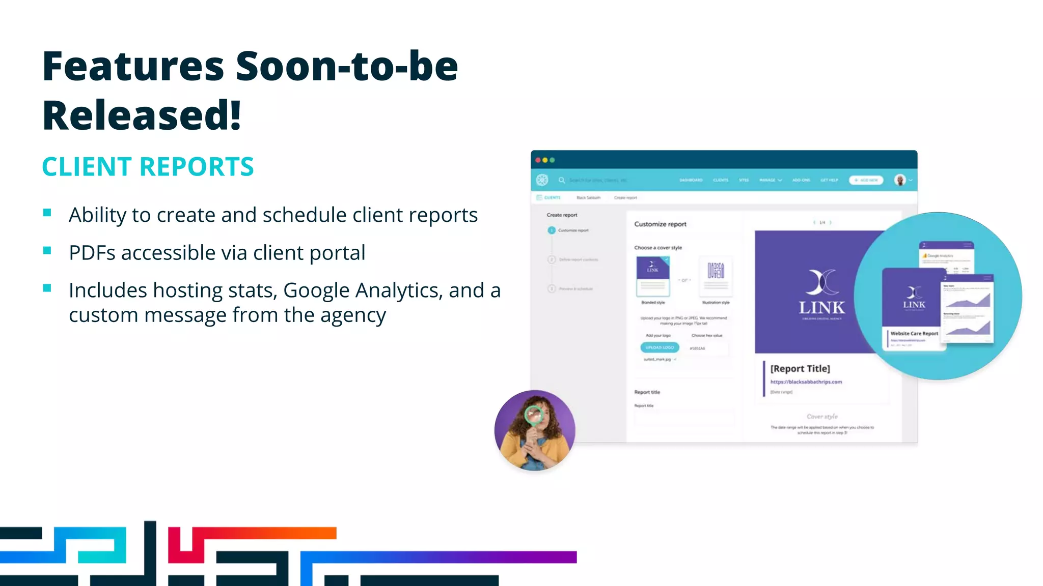 Features Soon-to-be
Released!
CLIENT REPORTS
§ Ability to create and schedule client reports
§ PDFs accessible via client portal
§ Includes hosting stats, Google Analytics, and a
custom message from the agency
 