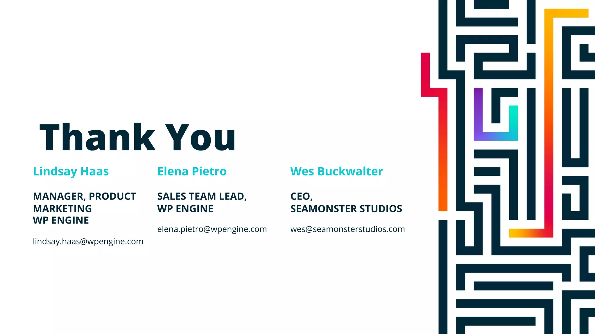 Thank You
Elena Pietro
Lindsay Haas Wes Buckwalter
MANAGER, PRODUCT
MARKETING
WP ENGINE
lindsay.haas@wpengine.com
SALES TEAM LEAD,
WP ENGINE
elena.pietro@wpengine.com
CEO,
SEAMONSTER STUDIOS
wes@seamonsterstudios.com
 