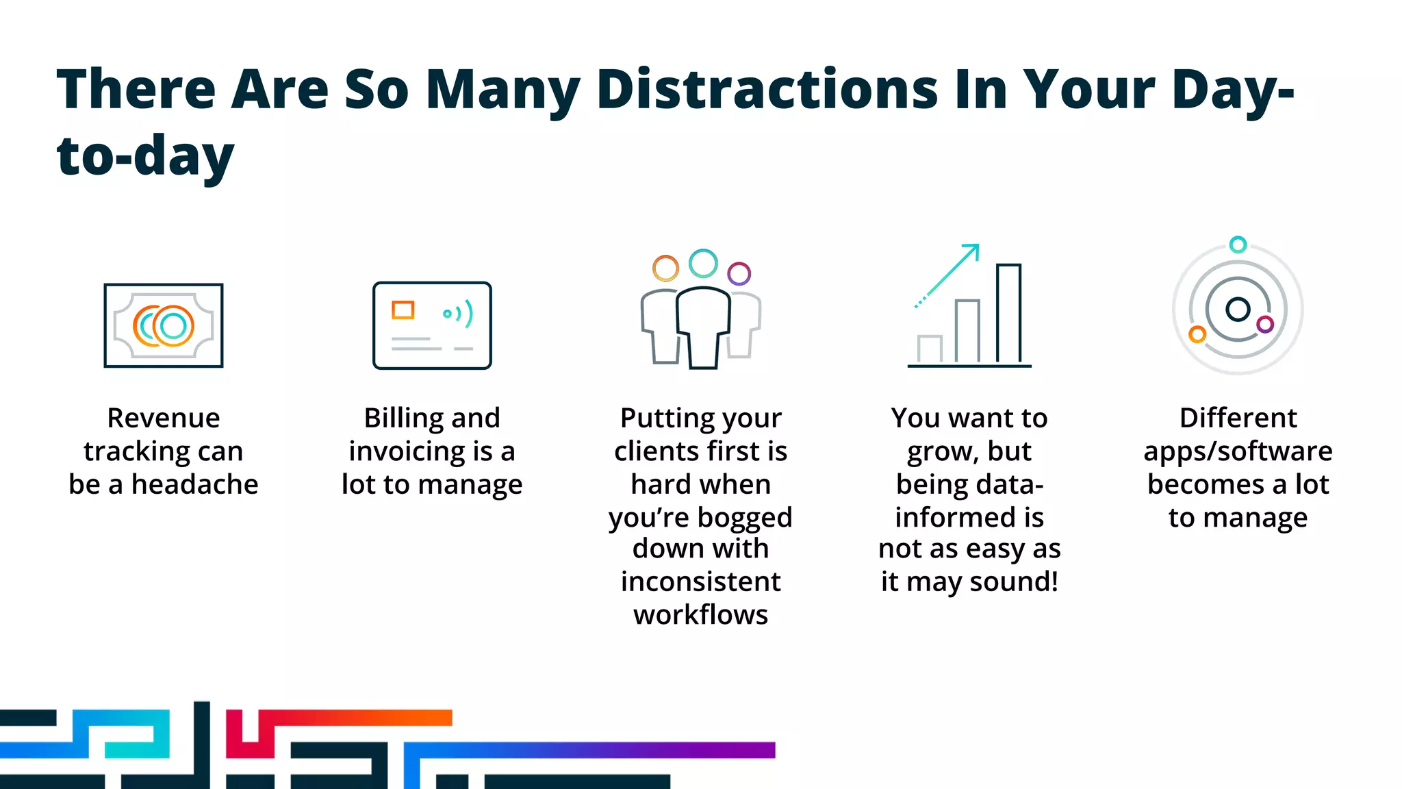 There Are So Many Distractions In Your Day-
to-day
Revenue
tracking can
be a headache
Billing and
invoicing is a
lot to manage
Putting your
clients first is
hard when
you’re bogged
down with
inconsistent
workflows
You want to
grow, but
being data-
informed is
not as easy as
it may sound!
Different
apps/software
becomes a lot
to manage
 