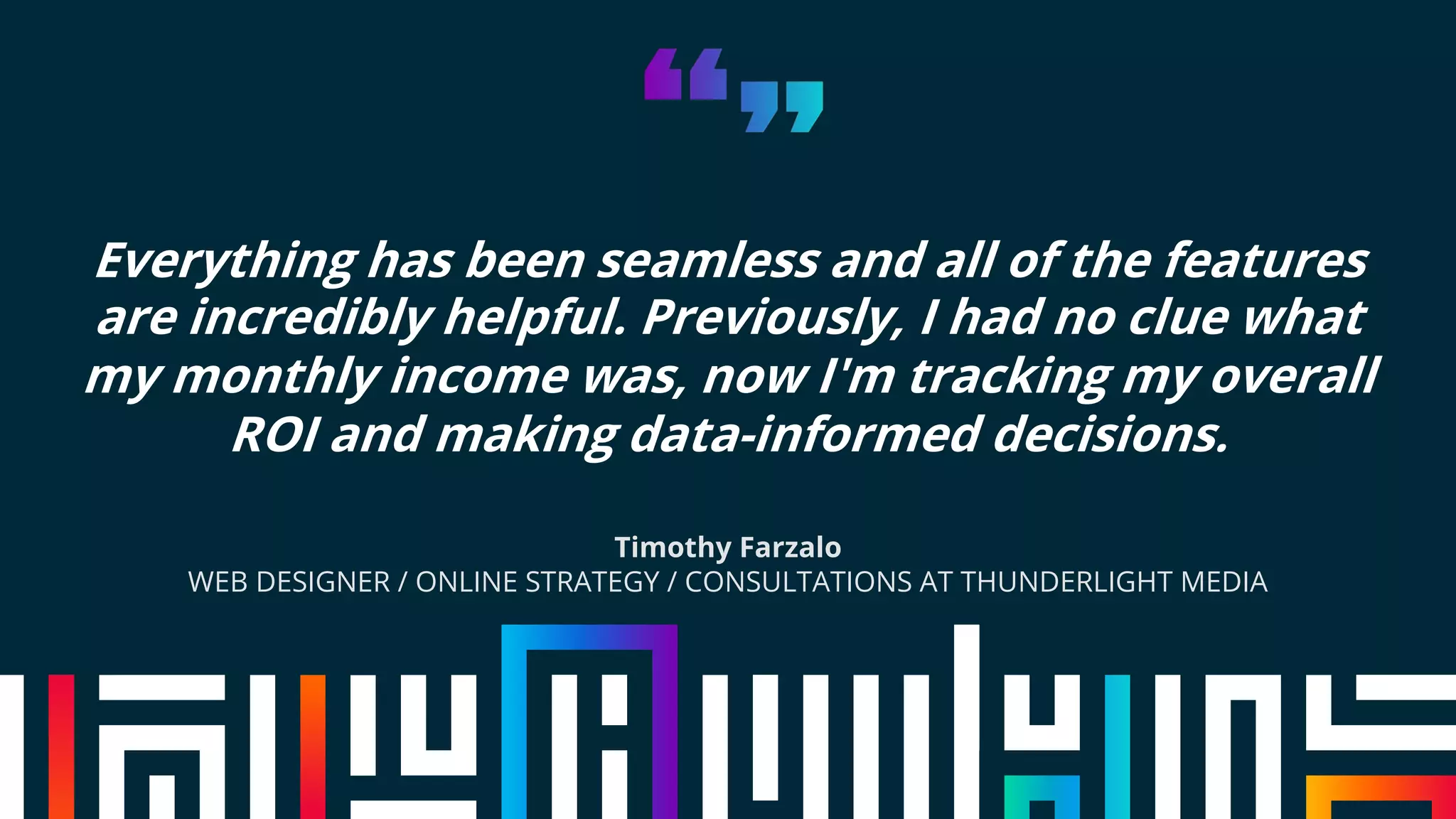 Everything has been seamless and all of the features
are incredibly helpful. Previously, I had no clue what
my monthly income was, now I'm tracking my overall
ROI and making data-informed decisions.
Timothy Farzalo
WEB DESIGNER / ONLINE STRATEGY / CONSULTATIONS AT THUNDERLIGHT MEDIA
 