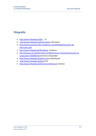 Escola Secundária
c/ 3º CEB de Pinhal Novo Ano Letivo 2012/13
Joana Regula nº16 13
Joana Santos nº17
Sitegrafia
 http://www.infopedia.pt/$tic Tic
 http://www.infopedia.pt/$informatica informática
 http://vanessacortesao.files.wordpress.com/2010/06/laboratorio-de-
informatica.pdf
 http://www.infopedia.pt/$hardware hardware
 http://www.g-sat.net/informatica-2138/estrutura-e-funcionamento-de-um-
computador-243208.html estrutura computador
 http://www.infopedia.pt/$placa-mae motherboard
 http://www.infopedia.pt/$cpu CPU
 http://www.infopedia.pt/$memoria-(literatura) memória
 