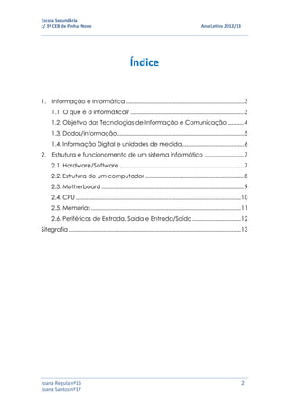 Escola Secundária
c/ 3º CEB de Pinhal Novo Ano Letivo 2012/13
Joana Regula nº16 2
Joana Santos nº17
Índice
1. Informação e Informática ..............................................................................3
1.1 O que é a informática? ...........................................................................3
1.2. Objetivo das Tecnologias de Informação e Comunicação...........4
1.3. Dados/informação....................................................................................5
1.4. Informação Digital e unidades de medida.........................................6
2. Estrutura e funcionamento de um sistema informático ..........................7
2.1. Hardware/Software ..................................................................................7
2.2. Estrutura de um computador .................................................................8
2.3. Motherboard ..............................................................................................9
2.4. CPU .............................................................................................................10
2.5. Memórias...................................................................................................11
2.6. Periféricos de Entrada, Saída e Entrada/Saída................................12
Sitegrafia..................................................................................................................13
 