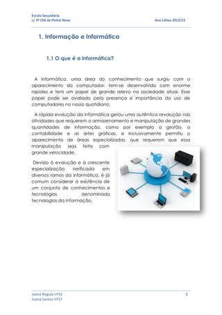 Escola Secundária
c/ 3º CEB de Pinhal Novo Ano Letivo 2012/13
Joana Regula nº16 3
Joana Santos nº17
1. Informação e Informática
1.1 O que é a informática?
A informática, uma área do conhecimento que surgiu com o
aparecimento do computador, tem-se desenvolvido com enorme
rapidez e tem um papel de grande relevo na sociedade atual. Esse
papel pode ser avaliado pela presença e importância do uso de
computadores no nosso quotidiano.
A rápida evolução da informática gerou uma autêntica revolução nas
atividades que requerem o armazenamento e manipulação de grandes
quantidades de informação, como por exemplo a gestão, a
contabilidade e as artes gráficas, e inclusivamente permitiu o
aparecimento de áreas especializadas, que requerem que essa
manipulação seja feita com
grande velocidade.
Devido à evolução e à crescente
especialização verificada em
diversos ramos da informática, é já
comum considerar a existência de
um conjunto de conhecimentos e
tecnologias denominado
tecnologias da informação.
 