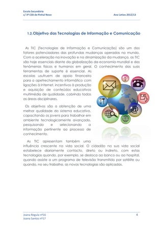 Escola Secundária
c/ 3º CEB de Pinhal Novo Ano Letivo 2012/13
Joana Regula nº16 4
Joana Santos nº17
1.2.Objetivo das Tecnologias de Informação e Comunicação
As TIC (Tecnologias de Informação e Comunicação) são um dos
fatores potenciadores das profundas mudanças operadas no mundo.
Com a aceleração na inovação e na dinamização da mudança, as TIC
são hoje essenciais diante da globalização da economia mundial e dos
fenómenos físicos e humanos em geral. O conhecimento das suas
ferramentas de suporte é essencial. As
escolas usufruem de apoio financeiro
para o apetrechamento informático com
ligações à Internet, incentivos à produção
e aquisição de conteúdos educativos
multimédia de qualidade, cobrindo todas
as áreas disciplinares.
Os objetivos são a obtenção de uma
melhor qualidade do sistema educativo,
capacitando os jovens para trabalhar em
ambiente tecnologicamente avançado,
pesquisando e selecionando a
informação pertinente ao processo de
conhecimento.
As TIC apresentam também uma
influência crescente na vida social. O cidadão na sua vida social
estabelece diariamente contacto, direto ou indireto, com estas
tecnologias quando, por exemplo, se desloca ao banco ou ao hospital,
quando assiste a um programa de televisão transmitido por satélite ou
quando, no seu trabalho, as novas tecnologias são aplicadas.
 