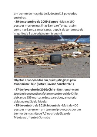 um tremor de magnitude 8, destroi 13 povoados 
costeiros. 
- 29 de setembro de 2009: Samoa - Mais e 190 
pessoas morrem nas ilhas Samoa e Tonga, assim 
como nas Samoa americanas, depois de terremoto de 
magnitude 8 que origina um tsunami. 
Objetos abandonados em praias atingidas pelo 
tsunami no Chile (Foto: Giovana Sanchez/G1) 
- 27 de fevereiro de 2010: Chile - Um tremor e um 
tsunami consecutivo afetam o centro-sul do Chile, 
deixando 555 mortos e desaparecidos, a maioria 
deles na região de Maule. 
- 25 de outubro de 2010: Indonésia - Mais de 400 
pessoas morrem em um tsunami provocado por um 
tremor de magnitude 7,7 no arquipélago de 
Mentawai, frente à Sumatra. 
 
