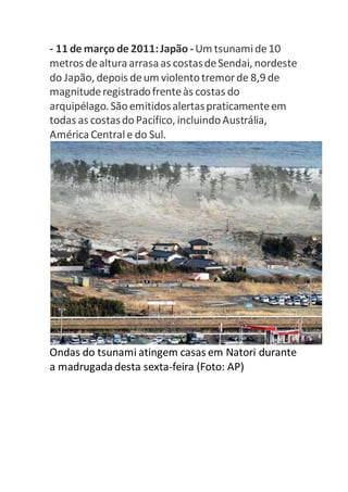 - 11 de março de 2011: Japão - Um tsunami de 10 
metros de altura arrasa as costas de Sendai, nordeste 
do Japão, depois de um violento tremor de 8,9 de 
magnitude registrado frente às costas do 
arquipélago. São emitidos alertas praticamente em 
todas as costas do Pacífico, incluindo Austrália, 
América Central e do Sul. 
Ondas do tsunami atingem casas em Natori durante 
a madrugada desta sexta-feira (Foto: AP) 
 