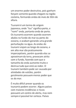 um enorme poder destrutivo, pois ganham 
forçam somente quando chegam na região 
costeira, formando ondas de mais de 30m de 
altura. 
Tsunami é um termo de origem 
japonesa, onde “tsu” significa porto, e 
“nami” onda, portanto onda de porto. 
Os tsunamis ocorrem quando ocorrem 
abalos no fundo do mar ou perto do 
oceano, e acabam gerando uma grande 
perturbação na água. As ondas do 
tsunami viajam ao longo do oceano, e 
em alto mar são praticamente 
imperceptíveis, porém quando elas se 
aproximam da terra, provocam atrito 
com o fundo, fazendo com que o 
tamanho da onda aumente muito e 
destrua tudo que está ao redor. O 
tsunami também pode ser causado por 
atividades de vulcões, porém 
geralmente possuem menos poder que 
os do mar. 
É muito difícil prever quando os 
tsunamis podem ocorrer. Alguns países 
com maiores incidências e riscos 
possuem um centro de alerta, mas nem 
sempre é possível ter certeza. Países 
 