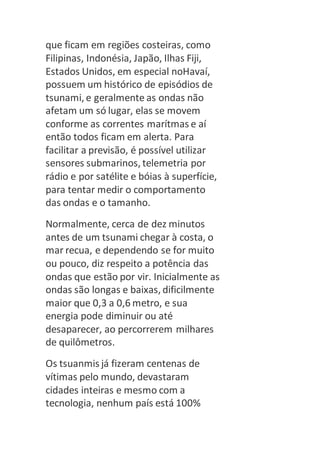 que ficam em regiões costeiras, como 
Filipinas, Indonésia, Japão, Ilhas Fiji, 
Estados Unidos, em especial noHavaí, 
possuem um histórico de episódios de 
tsunami, e geralmente as ondas não 
afetam um só lugar, elas se movem 
conforme as correntes marítmas e aí 
então todos ficam em alerta. Para 
facilitar a previsão, é possível utilizar 
sensores submarinos, telemetria por 
rádio e por satélite e bóias à superfície, 
para tentar medir o comportamento 
das ondas e o tamanho. 
Normalmente, cerca de dez minutos 
antes de um tsunami chegar à costa, o 
mar recua, e dependendo se for muito 
ou pouco, diz respeito a potência das 
ondas que estão por vir. Inicialmente as 
ondas são longas e baixas, dificilmente 
maior que 0,3 a 0,6 metro, e sua 
energia pode diminuir ou até 
desaparecer, ao percorrerem milhares 
de quilômetros. 
Os tsuanmis já fizeram centenas de 
vítimas pelo mundo, devastaram 
cidades inteiras e mesmo com a 
tecnologia, nenhum país está 100% 
 