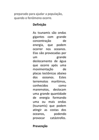 preparado para ajudar a população, 
quando o fenômeno ocorre. 
Definição 
As tsunamis são ondas 
gigantes com grande 
concentração de 
energia, que podem 
ocorrer nos oceanos. 
Elas são provocadas por 
um grande 
deslocamento de água 
que ocorre após uma 
movimentação de 
placas tectônicas abaixo 
dos oceanos. Estes 
terremotos marítimos, 
conhecidos como 
maremotos, deslocam 
uma grande quantidade 
de energia formando 
uma ou mais ondas 
(tsunamis) que podem 
atingir as costas dos 
oceanos, podendo 
provocar catástrofes. 
Prevenção 
 