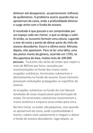 diminuir até desaparecer, ao percorrerem milhares 
de quilômetros. O problema ocorre quando elas se 
aproximam da costa, onde a profundidade diminui 
e surge atrito com o fundo do oceano. 
O resultado é que passam a ser comprimidas por 
um espaço cada vez menor, o que as obriga a subir. 
Aí então, as tsunamis formam uma coluna, sugando 
o mar da costa a ponto de deixar parte do chão do 
oceano descoberto. Esse é o último aviso. Minutos 
depois, elas aparecem. Para se ter uma idéia, uma 
das piores marés do gênero, ocorrida em 1703, na 
ilha japonesa de Awa, matou mais de 100 000 
pessoas. Tsunamis são séries de ondas que viajam a 
mais de 800 km por hora, causadas por 
movimentações no fundo dos mares como 
erupções vulcânicas, terremotos submarinos e 
deslizamentos no fundo do oceano. Esses tremores 
provocam ondulações propagadas na superfície do 
oceano. 
As erupções vulcânicas no fundo do mar liberam 
toneladas de lavas responsáveis pela formação de 
ondas. Os terremotos submarinos movimentam a 
crosta oceânica e empurra essas ondas para cima. 
Na fase inicial, as ondas são pequenas, mas quando 
se aproximam da costa, onde a profundidade é 
menor, sobem mais rapidamente e chegam a deixar 
o fundo do oceano descoberto. Logo depois, as 
 