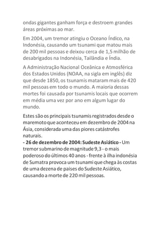 ondas gigantes ganham força e destroem grandes 
áreas próximas ao mar. 
Em 2004, um tremor atingiu o Oceano Índico, na 
Indonésia, causando um tsunami que matou mais 
de 200 mil pessoas e deixou cerca de 1,5 milhão de 
desabrigados na Indonésia, Tailândia e Índia. 
A Administração Nacional Oceânica e Atmosférica 
dos Estados Unidos (NOAA, na sigla em inglês) diz 
que desde 1850, os tsunamis mataram mais de 420 
mil pessoas em todo o mundo. A maioria dessas 
mortes foi causada por tsunamis locais que ocorrem 
em média uma vez por ano em algum lugar do 
mundo. 
Estes são os principais tsunamis registrados desde o 
maremoto que aconteceu em dezembro de 2004 na 
Ásia, considerada uma das piores catástrofes 
naturais. 
- 26 de dezembro de 2004: Sudeste Asiático - Um 
tremor submarino de magnitude 9,3 - o mais 
poderoso do últimos 40 anos - frente à ilha indonésia 
de Sumatra provoca um tsunami que chega às costas 
de uma dezena de paises do Sudeste Asiático, 
causando a morte de 220 mil pessoas. 
 