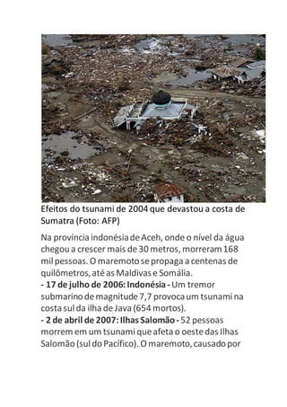 Efeitos do tsunami de 2004 que devastou a costa de 
Sumatra (Foto: AFP) 
Na província indonésia de Aceh, onde o nível da água 
chegou a crescer mais de 30 metros, morreram 168 
mil pessoas. O maremoto se propaga a centenas de 
quilômetros, até as Maldivas e Somália. 
- 17 de julho de 2006: Indonésia - Um tremor 
submarino de magnitude 7,7 provoca um tsunami na 
costa sul da ilha de Java (654 mortos). 
- 2 de abril de 2007: Ilhas Salomão - 52 pessoas 
morrem em um tsunami que afeta o oeste das Ilhas 
Salomão (sul do Pacífico). O maremoto, causado por 
 