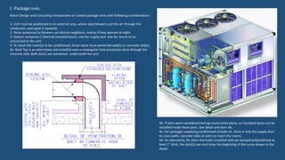 C- Package Units
Natun Design and Consulting incorporates air cooled package units with following considerations:
1- Unit must be positioned in an external area, where axial blowers pull the air through the
condensers and expel it upwards.
2- Noise produced by blowers can disturb neighbors, mainly if they operate at night.
3- System comprises 2 thermal insulated ducts, one for supply and one for return to be
connected to the unit.
4- To reach the room(s) to be conditioned, those ducts must penetrate wall(s) or concrete slab(s).
4a- Roof Top is an alternative unit installed over a rectangular hole previously done through the
concrete slab. Both ducts are connected underneath the unit.
4b- If piers were considered during construction plans, so insulated ducts can be
installed inside those piers. See detail and item 4d.
4c- For packages supplying conditioned outside air, there is only the supply duct
to cross walls, concrete slabs or piers to reach the rooms.
4d- As alternative, for piers internally insulated with jet-sprayed polyurethane at
least 1” thick, the duct(s) can end close the beginning of the curve shown in the
detail.
 