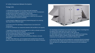 Package Units
1- Life expectancy between 12 to 15 years when well maintained.
2- Cost around U$ 2000 per TR, depending on kind and number of compressors
as well the kind of system (Cooling Only or Heat Pump).
3- If Tailor Made type, must be designed with the compromise of
Thermodynamic Balance between components, in order the unit to provide
expected capacities in Summer and Winter.
4- Save energy by staggering compressors (reciprocating type) or by reducing
flow of gas (Screw or Inverter types).
5- Cost even more if for operating as Heating Pumps at Low External Air
Temperatures.
6- Loss of 1 compressor can compromise between 25% and 50% of unit capacity.
7- Need big crossing areas for ducts through piers or walls, as already mentioned.
8- Don`t present Thermal Loop capability.
9- Are less heavy than Chillers but heavier per TR than VRF.
10- Are vertical limited for lifting by cranes (2016).
11- Main parts, except Expansion Valves and Condenser Blowers, not easily
replaceable.
12- When Tailor Made type, can be equipped with Complete Electric Boards for
power and control, but normally an external one for the main switch is necessary.
13- Axial blowers of Condensers are normally constant rotation. If centrifugal fans
are applied (Tailor Made type), their motors can be VSD.
14- Can generate more noise than Chillers or VRF systems do.
15- Tailor Made Condenser units can operate for VRF systems by incorporating
Electronic Expansion Valves, however, energy savings will be achieved if
compressors are variable speed, as mentioned in previous item.
D- Further Comparisons Between the Systems
In the picture a Roof Top Unit to be installed over a previously planned rectangular
hole in concrete slab. Supply and return ducts are connected underneath the unit.
At the left side of it, two openings for inlet of external air for the conditioned
spaces.
 