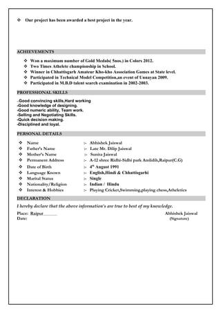  Our project has been awarded a best project in the year.
ACHIEVEMENTS
 Won a maximum number of Gold Medals( 5nos.) in Colors 2012.
 Two Times Athelete championship in School.
 Winner in Chhattisgarh Amateur Kho-kho Association Games at State level.
 Participated in Technical Model Competition,an event of Unnayan 2009.
 Participated in M.B.D talent search examination in 2002-2003.
PROFESSIONAL SKILLS
--Good convincing skills,Hard working
-Good knowledge of designing.
-Good numeric ability, Team work.
-Selling and Negotiating Skills.
-Quick decision making.
-Disciplined and loyal.
PERSONAL DETAILS
 Name :- Abhishek Jaiswal
 Father’s Name :- Late Mr. Dilip Jaiswal
 Mother’s Name :- Sunita Jaiswal
 Permanent Address :- A-12 shree Ridhi-Sidhi park Amlidih,Raipur(C.G)
 Date of Birth :- 4th
August 1991
 Language Known :- English,Hindi & Chhattisgarhi
 Marital Status :- Single
 Nationality/Religion :- Indian / Hindu
 Interest & Hobbies :- Playing Cricket,Swimming,playing chess,Atheletics
DECLARATION
I hereby declare that the above information’s are true to best of my knowledge.
Place: Raipur Abhishek Jaiswal
Date: (Signature)
 