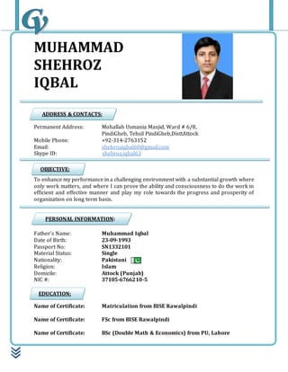MUHAMMAD
SHEHROZ
IQBAL
Permanent Address: Mohallah Usmania Masjid, Ward # 6/8,
PindiGheb, Tehsil PindiGheb,DisttAttock
Mobile Phone: +92-314-2763152
Email: shehroziqbal60@gmail.com
Skype ID: shehroz.iqbal63
To enhance my performance in a challenging environment with a substantial growth where
only work matters, and where I can prove the ability and consciousness to do the work in
efficient and effective manner and play my role towards the progress and prosperity of
organization on long term basis.
Father’s Name: Muhammad Iqbal
Date of Birth: 23-09-1993
Passport No: SN1332101
Material Status: Single
Nationality: Pakistani
Religion: Islam
Domicile: Attock (Punjab)
NIC #: 37105-6766210-5
Name of Certificate: Matriculation from BISE Rawalpindi
Name of Certificate: FSc from BISE Rawalpindi
Name of Certificate: BSc (Double Math & Economics) from PU, Lahore
ADDRESS & CONTACTS:
OBJECTIVE:
PERSONAL INFORMATION:
EDUCATION:
 