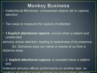 • Inattentional Blindness- Unexpected objects fail to capture
attention
• Two ways to measure the capture of attention
• 1.Explicit attentional capture- occurs when a salient and
unattended
stimulus draws attention, leading to awareness of its presence.
Ex: Someone says our name or waves at us from a
distance away
• 2. Implicit attentional capture- is revealed when a salient
and
irrelevant stimulus affects performance on another task, re-
 