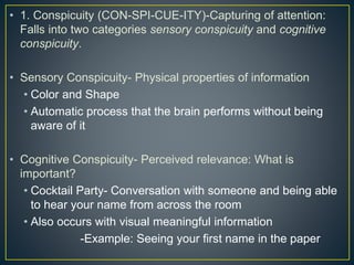 • 1. Conspicuity (CON-SPI-CUE-ITY)-Capturing of attention:
Falls into two categories sensory conspicuity and cognitive
conspicuity.
• Sensory Conspicuity- Physical properties of information
• Color and Shape
• Automatic process that the brain performs without being
aware of it
• Cognitive Conspicuity- Perceived relevance: What is
important?
• Cocktail Party- Conversation with someone and being able
to hear your name from across the room
• Also occurs with visual meaningful information
-Example: Seeing your first name in the paper
 