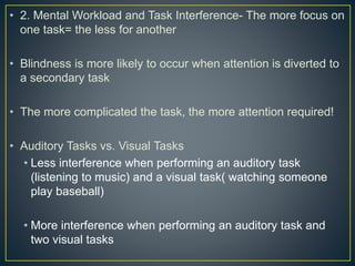 • 2. Mental Workload and Task Interference- The more focus on
one task= the less for another
• Blindness is more likely to occur when attention is diverted to
a secondary task
• The more complicated the task, the more attention required!
• Auditory Tasks vs. Visual Tasks
• Less interference when performing an auditory task
(listening to music) and a visual task( watching someone
play baseball)
• More interference when performing an auditory task and
two visual tasks
 