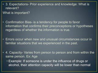• 3. Expectations- Prior experience and knowledge: What is
relevant?
What is important?
• Confirmation Bias- is a tendency for people to favor
information that confirms their preconceptions or hypotheses
regardless of whether the information is true.
• Errors occur when new and unusual circumstances occur in
familiar situations that we experienced in the past.
• 4. Capacity- Varies from person to person and from within the
same person. Ex: Age
• Example: If someone is under the influence of drugs or
alcohol, their attention capacity will be lower than normal
 