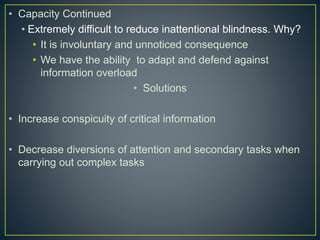 • Capacity Continued
• Extremely difficult to reduce inattentional blindness. Why?
• It is involuntary and unnoticed consequence
• We have the ability to adapt and defend against
information overload
• Solutions
• Increase conspicuity of critical information
• Decrease diversions of attention and secondary tasks when
carrying out complex tasks
 