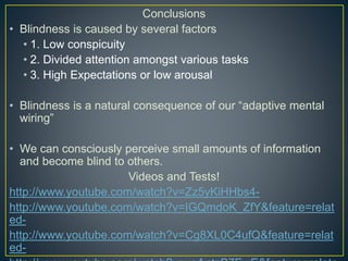 Conclusions
• Blindness is caused by several factors
• 1. Low conspicuity
• 2. Divided attention amongst various tasks
• 3. High Expectations or low arousal
• Blindness is a natural consequence of our “adaptive mental
wiring”
• We can consciously perceive small amounts of information
and become blind to others.
Videos and Tests!
http://www.youtube.com/watch?v=Zz5yKiHHbs4-
http://www.youtube.com/watch?v=IGQmdoK_ZfY&feature=relat
ed-
http://www.youtube.com/watch?v=Cg8XL0C4ufQ&feature=relat
ed-
 