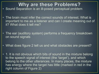 • Sound Separation is an ill-posed perceptual problem
• The brain must infer the correct sounds of interest. What is
important to me as a listener and can I create meaning out of
it? What does it tell me?
• The ear (auditory system) performs a frequency breakdown
on sound signals
• What does figure 2 tell us and what obstacles are present?
• 1. It is not obvious which bits of sound in the mixture belong
to the speech signal of interest (the ‘target’), and which
belong to the other utterances. In many places, the mixture
has energy where the target has little (marked in red in the
right column of Figure 2)
 