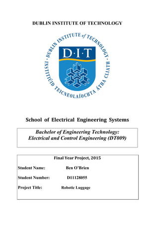 DUBLIN INSTITUTE OF TECHNOLOGY
School of Electrical Engineering Systems
Bachelor of Engineering Technology:
Electrical and Control Engineering (DT009)
Final Year Project, 2015
Student Name: Ben O’Brien
Student Number: D11128055
Project Title: Robotic Luggage
 