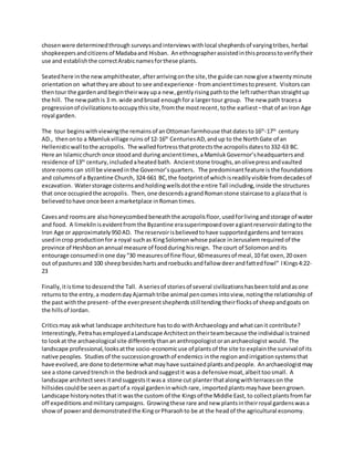 chosenwere determinedthrough surveysandinterviews withlocal shepherdsof varyingtribes,herbal
shopkeepersandcitizens of Madabaand Hisban. Anethnographerassistedinthisprocesstoverifytheir
use and establishthe correctArabicnamesforthese plants.
Seatedhere in the newamphitheater, afterarrivingonthe site,the guide can now give atwenty minute
orientation on whattheyare about to see andexperience - fromancienttimestopresent. Visitors can
thentour the gardenand begintheirwayupa new,gentlyrisingpathtothe leftratherthanstraightup
the hill. The newpathis 3 m. wide andbroad enoughfora largertour group. The new path tracesa
progressionof civilizationstooccupythissite,fromthe mostrecent, tothe earliest–that of an Iron Age
royal garden.
The tour beginswithviewingthe remainsof anOttomanfarmhouse thatdatesto 16th
-17th
century
AD., thenonto a Mamlukvillage ruins of 12-16th
CenturiesAD,andup to the NorthGate of an
Hellenisticwall tothe acropolis. The walledfortressthatprotectsthe acropolisdatesto332-63 BC.
Here an Islamicchurch once stoodand during ancienttimes,aMamluk Governor’sheadquartersand
residence of 13th
century, includedaheated bath. Ancientstone troughs,anolivepressandvaulted
store roomscan still be viewedinthe Governor’squarters. The predominantfeature is the foundations
and columnsof a Byzantine Church, 324-661 BC, the footprintof whichisreadilyvisible fromdecadesof
excavation. Waterstorage cisternsandholdingwellsdotthe entire Tall including, inside the structures
that once occupiedthe acropolis. Then, one descendsagrandRomanstone staircase to a plazathat is
believedtohave once beenamarketplace inRomantimes.
Cavesand roomsare also honeycombedbeneath the acropolisfloor,usedforlivingandstorage of water
and food. A limekilnisevidentfrom the Byzantine erasuperimposedoveragiantreservoirdatingtothe
Iron Age or approximately 950 AD. The reservoirisbelievedtohave supportedgardensand terraces
usedincrop productionfora royal suchas KingSolomonwhose palace inJerusalemrequired of the
province of Heshbon anannual measure of foodduringhisreign. The court of Solomonandits
entourage consumedinone day“30 measuresof fine flour,60measuresof meal,10 fat oxen,20 oxen
out of pasturesand 100 sheepbesideshartsandroebucksandfallow deerandfattedfowl” IKings4:22-
23
Finally,itistime todescendthe Tall. A seriesof storiesof several civilizationshasbeentoldandasone
returnsto the entry,a moderndayAjarmahtribe animal pencomesintoview,notingthe relationship of
the past withthe present- of the everpresentshepherdsstill tending theirflocksof sheepandgoats on
the hillsof Jordan.
Criticsmay askwhat landscape architecture hastodo withArchaeologyandwhatcanit contribute?
Interestingly,PetrahasemployedaLandscape Architectontheirteambecause the individual istrained
to lookat the archaeological site differentlythanananthropologistoranarchaeologist would. The
landscape professional,looksatthe socio-economicuse of plantsof the site to explainthe survival of its
native peoples. Studiesof the successiongrowthof endemics inthe region andirrigationsystemsthat
have evolved,are done todetermine what mayhave sustainedplantsandpeople. Anarchaeologistmay
see a stone carvedtrenchin the bedrockandsuggestit wasa defensivemoat,albeittoosmall. A
landscape architectsees itandsuggestsitwasa stone cut planterthatalongwithterraceson the
hillsides couldbe seenas partof a royal garden inwhichrare, importedplantsmayhave beengrown.
Landscape historynotesthatit wasthe custom of the Kingsof the Middle East, to collectplantsfromfar
off expeditions andmilitarycampaigns. Growingthese rare andnew plantsintheirroyal gardenswasa
showof powerand demonstratedthe KingorPharaohto be at the headof the agricultural economy.
 