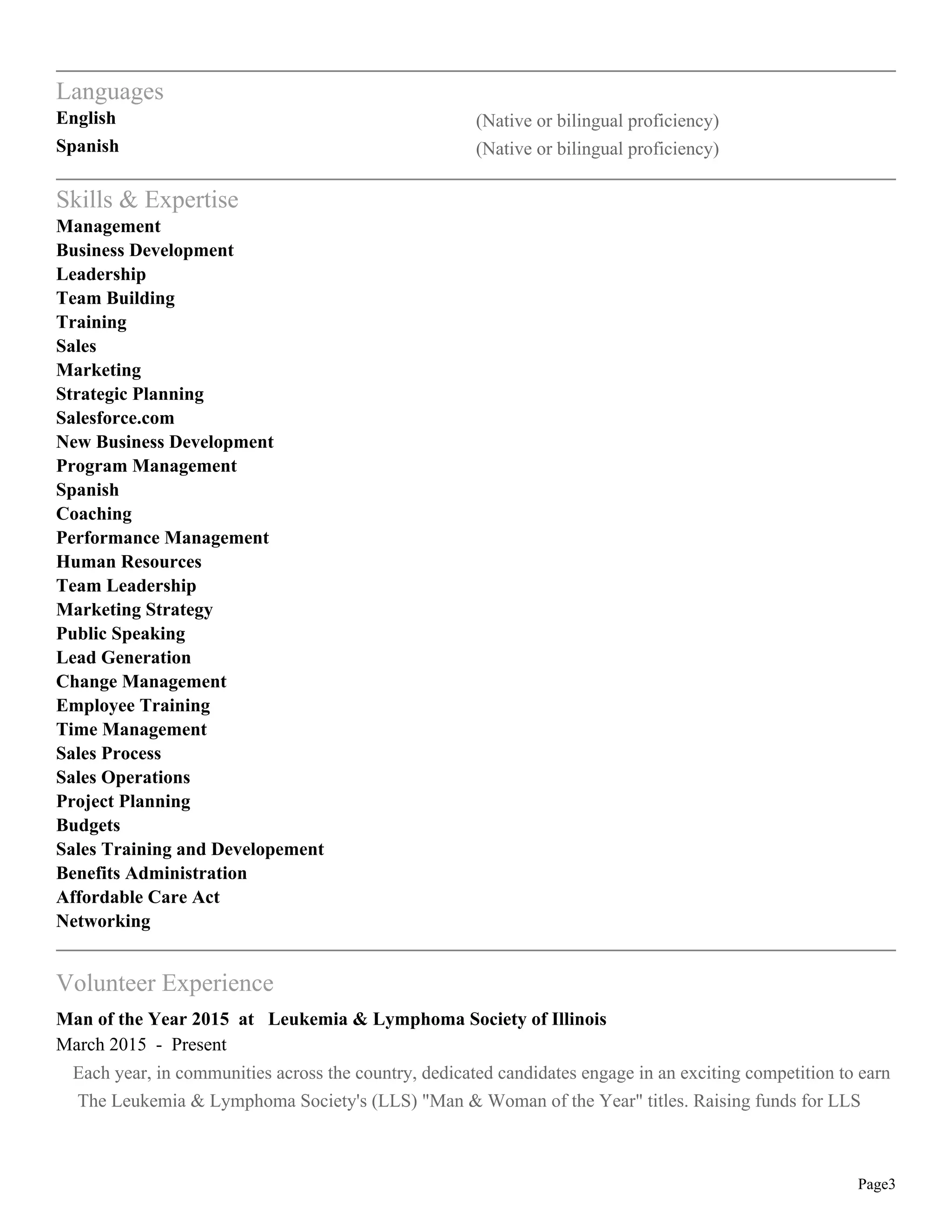 Page3
Languages
English (Native or bilingual proficiency)
Spanish (Native or bilingual proficiency)
Skills & Expertise
Management
Business Development
Leadership
Team Building
Training
Sales
Marketing
Strategic Planning
Salesforce.com
New Business Development
Program Management
Spanish
Coaching
Performance Management
Human Resources
Team Leadership
Marketing Strategy
Public Speaking
Lead Generation
Change Management
Employee Training
Time Management
Sales Process
Sales Operations
Project Planning
Budgets
Sales Training and Developement
Benefits Administration
Affordable Care Act
Networking
Volunteer Experience
Man of the Year 2015 at Leukemia & Lymphoma Society of Illinois
March 2015 - Present
Each year, in communities across the country, dedicated candidates engage in an exciting competition to earn
The Leukemia & Lymphoma Society's (LLS) "Man & Woman of the Year" titles. Raising funds for LLS
 